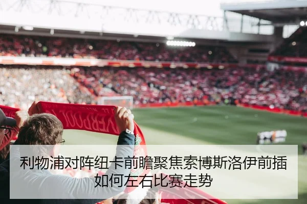 利物浦对阵纽卡前瞻聚焦索博斯洛伊前插如何左右比赛走势